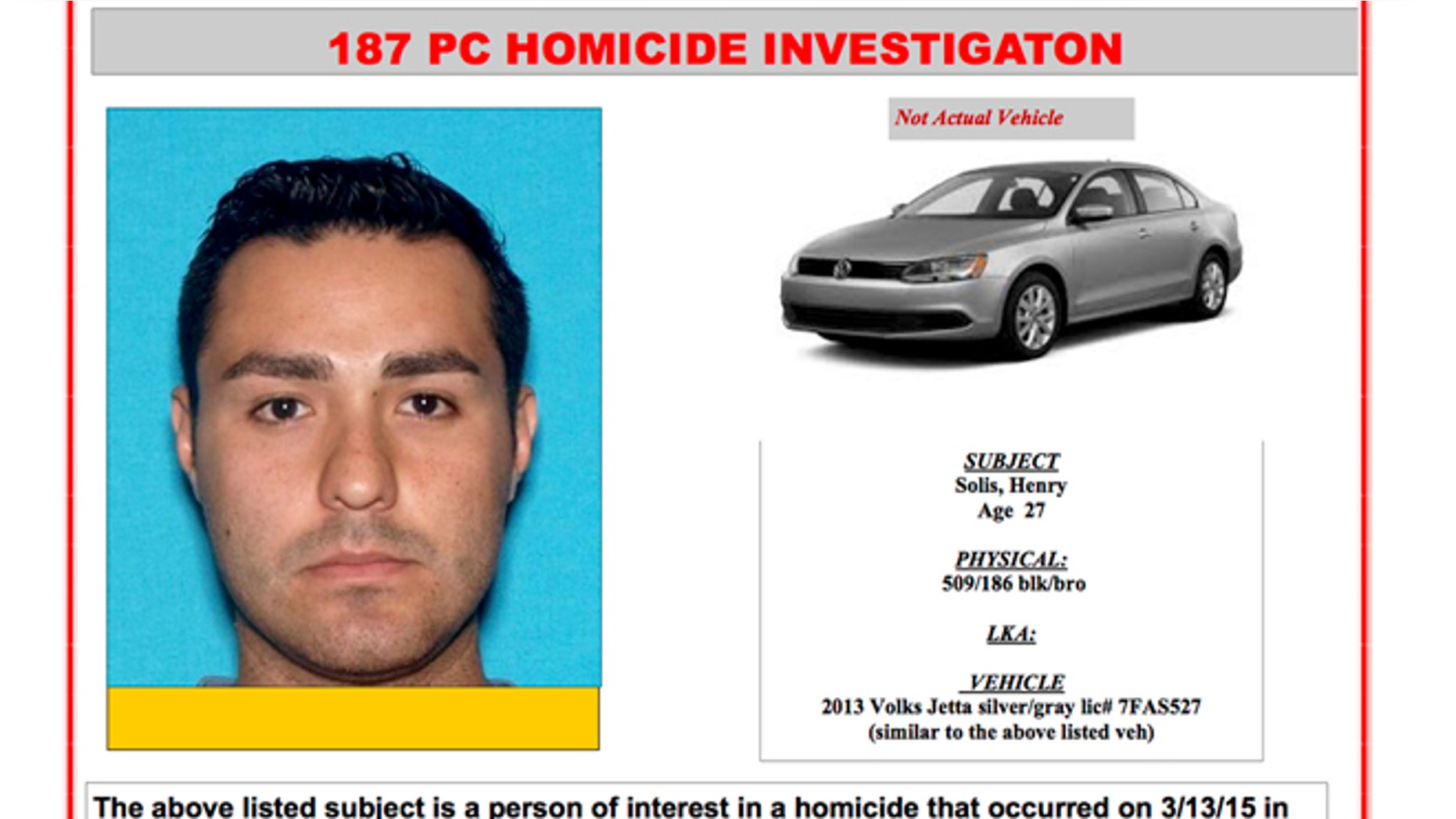 This Internet 'person of interest' message posted online by the Pomona, Calif., Police Department shows Henry Solis. Solis, 27, a rookie Los Angeles police officer, is being sought as a person of interest in connection with a fatal shooting near a bar in Pomona Friday night, March 13, 2015. Solis' Volkswagen Jetta was found in a Pomona alley about four blocks from where Salome Rodriguez Jr. was gunned down Friday when a fistfight turned deadly. Solis has not reported for work since the shooting.(AP Photo/Pomona Police Department)