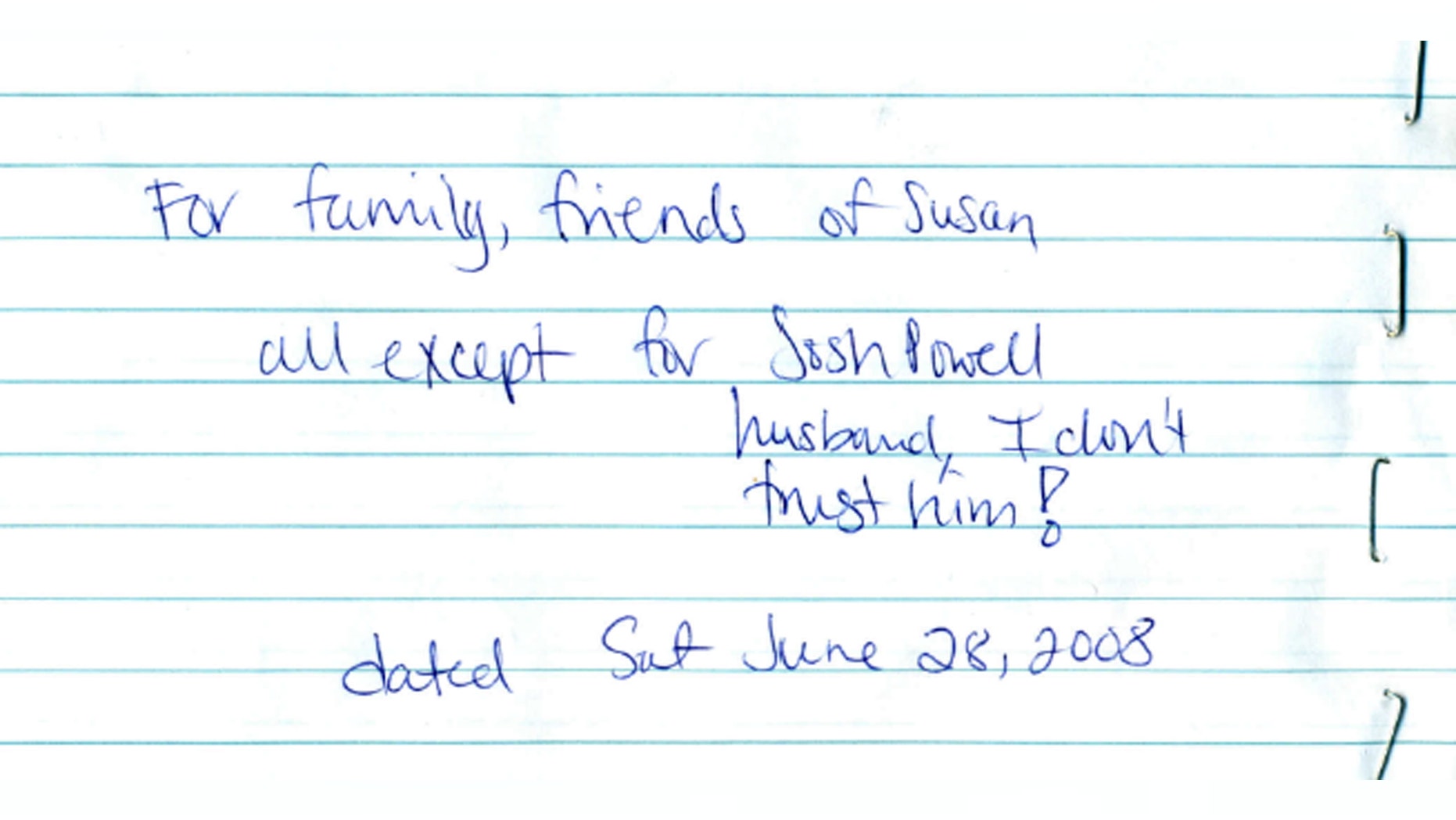 Evidence released Monday, May 20, 2013, by the West Valley City Police Department shows Susan Powell's last will and testament scribbled on paper. It was locked in a safety deposit at her bank on a folded note dated June 28, 2008. It reads: For family friends of Susan. All except Josh Powell. I don't trust him. Police released the case file, which includes details that have been kept under wraps since Powell vanished in 2009.
