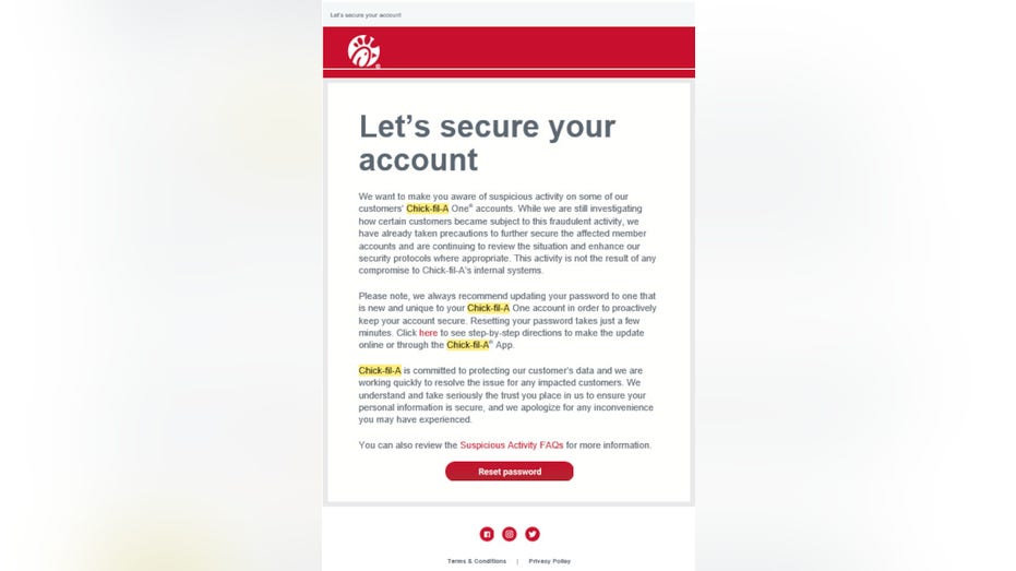 Let’s secure your account We want to make you aware of suspicious activity on some of our customers’ Chick fil A One® accounts. While we are still investigating how certain customers became subject to this fraudulent activity, we have already taken precautions to further secure the affected member accounts and are continuing to review the situation and enhance our security protocols where appropriate. This activity is not the result of any compromise to Chick fil A’s internal systems. Please note, we always recommend updating your password to one that is new and unique to your Chick fil A One account in order to proactively keep your account secure. Resetting your password takes just a few minutes. Click here to see step-by-step directions to make the update online or through the Chick fil A® App. Chick fil A is committed to protecting our customer’s data and we are working quickly to resolve the issue for any impacted customers. We understand and take seriously the trust you place in us to ensure your personal information is secure, and we apologize for any inconvenience you may have experienced. You can also review the Suspicious Activity FAQs for more information.