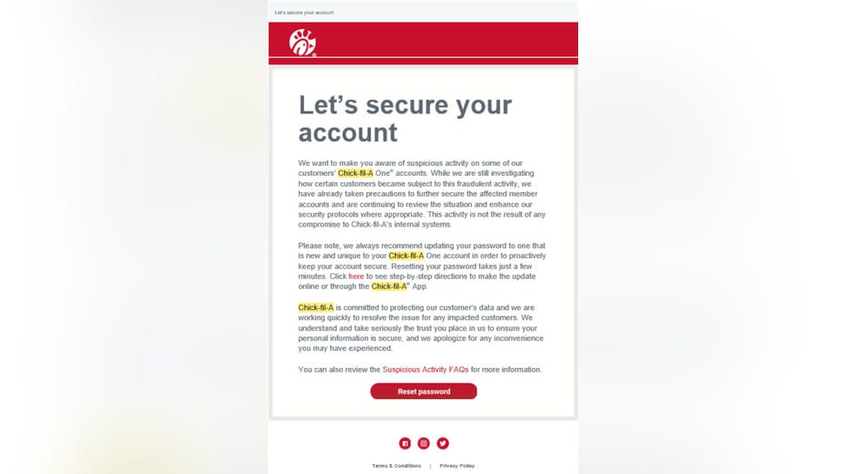 Let’s secure your account We want to make you aware of suspicious activity on some of our customers’ Chick fil A One® accounts. While we are still investigating how certain customers became subject to this fraudulent activity, we have already taken precautions to further secure the affected member accounts and are continuing to review the situation and enhance our security protocols where appropriate. This activity is not the result of any compromise to Chick fil A’s internal systems. Please note, we always recommend updating your password to one that is new and unique to your Chick fil A One account in order to proactively keep your account secure. Resetting your password takes just a few minutes. Click here to see step-by-step directions to make the update online or through the Chick fil A® App. Chick fil A is committed to protecting our customer’s data and we are working quickly to resolve the issue for any impacted customers. We understand and take seriously the trust you place in us to ensure your personal information is secure, and we apologize for any inconvenience you may have experienced. You can also review the Suspicious Activity FAQs for more information.
