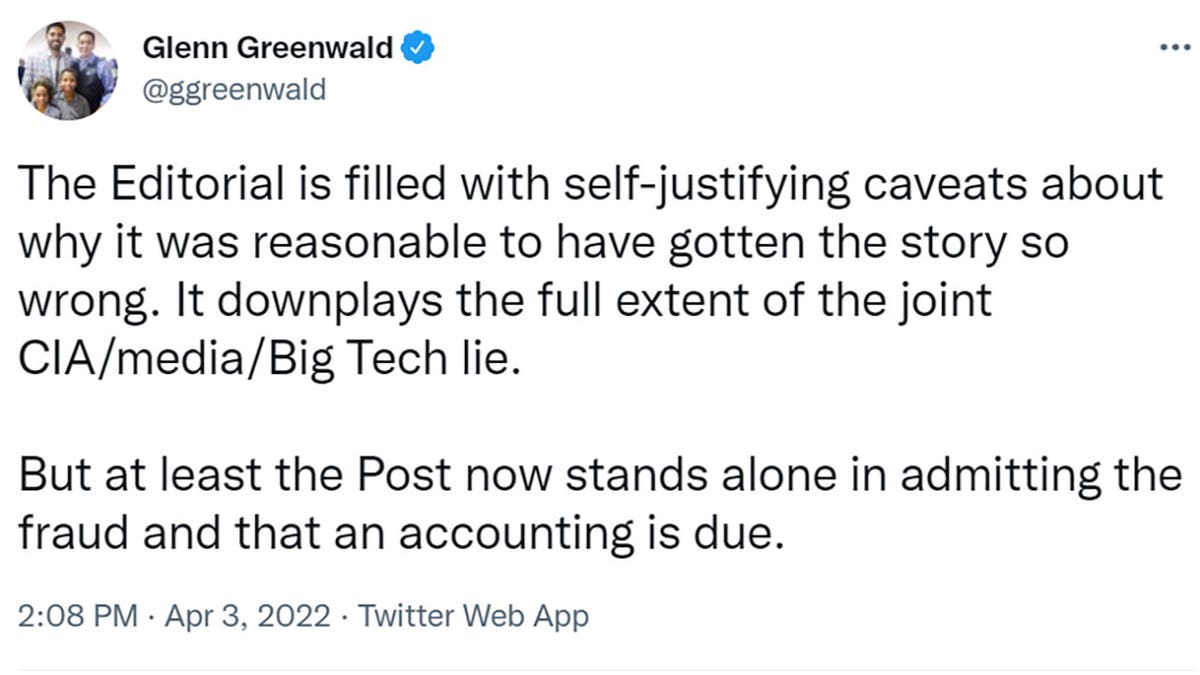 Glenn Greenwald tweeted "The Editorial is filled with self-justifying caveats about why it was reasonable to have gotten the story so wrong. It downplays the full extent of the joint CIA/media/Big Tech lie. But at least the Post now stands alone in admitting the fraud and that an accounting is due."