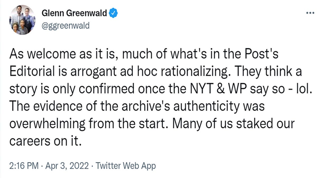 Glenn Greenwald tweeted "As welcome as it is, much of what's in the Post's Editorial is arrogant ad hoc rationalizing. They think a story is only confirmed once the NYT & WP say so - lol. The evidence of the archive's authenticity was overwhelming from the start. Many of us staked our careers on it."