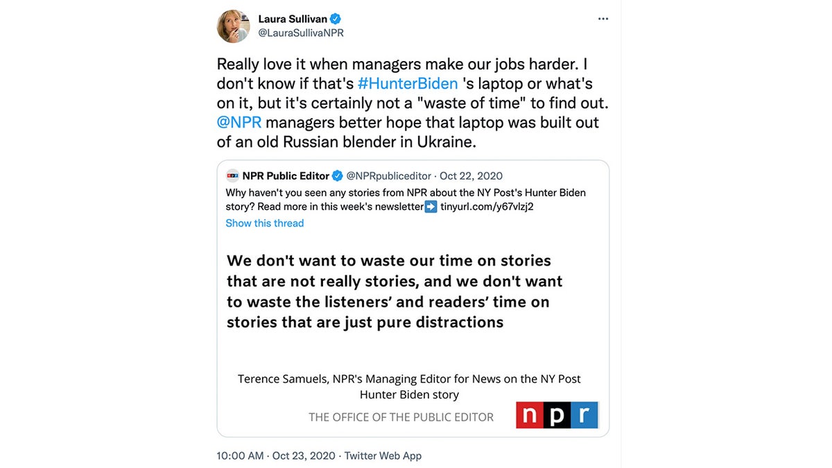 Laura Sullivan tweeted on October 23, 2020, "Really love it when managers make our jobs harder. I don't know if that's #HunterBiden 's laptop or what's on it, but it's certainly not a ‘waste of time’ to find out. @NPR managers better hope that laptop was built out of an old Russian blender in Ukraine."