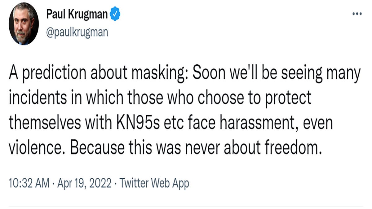 "A prediction about masking: Soon we'll be seeing many incidents in which those who choose to protect themselves with KN95s etc face harassment, even violence. Because this was never about freedom," Krugman tweeted.