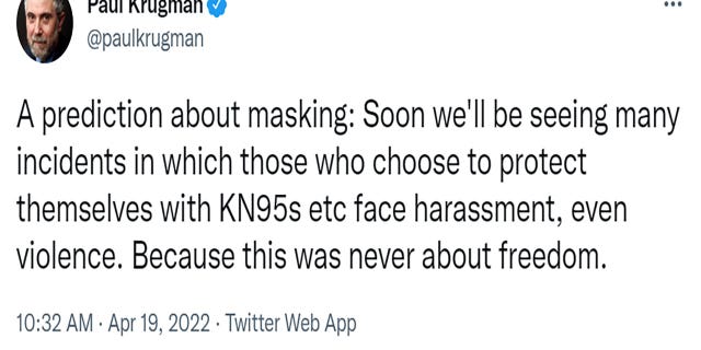 "A prediction about masking: Soon we'll be seeing many incidents in which those who choose to protect themselves with KN95s etc face harassment, even violence. Because this was never about freedom," Krugman tweeted.