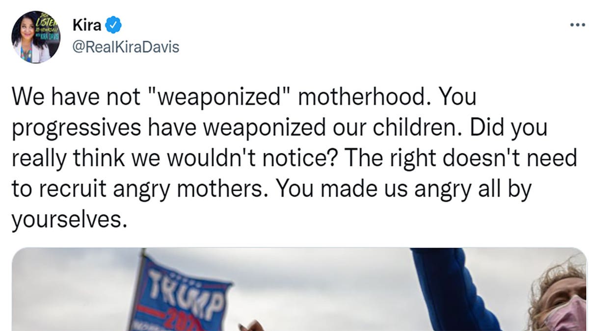 Kira Davis tweeted "We have not 'weaponized' motherhood. You progressives have weaponized our children. Did you really think we wouldn't notice? The right doesn't need to recruit angry mothers. You made us angry all by yourselves."