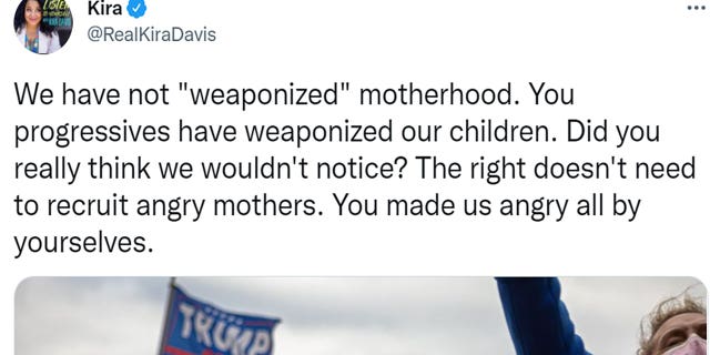 Kira Davis tweeted "We have not 'weaponized' motherhood. You progressives have weaponized our children. Did you really think we wouldn't notice? The right doesn't need to recruit angry mothers. You made us angry all by yourselves."