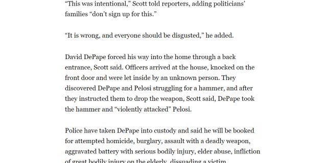 Politico's Jeremy White and Nicholas Wu originally wrote "David DePape forced his way into the home through a back entrance, Scott said. Officers arrived at the house, knocked on the front door and were let inside by an unknown person. They discovered DePape and Pelosi struggling for a hammer, and after they instructed them to drop the weapon, Scott said, DePape took the hammer and ‘violently attacked’ Pelosi."