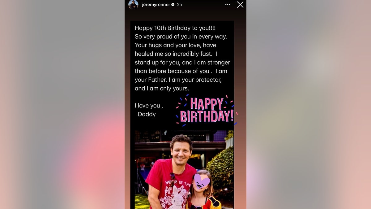 Jeremy Renner posted an Instagram story with a picture of him and his daughter, covered by an Instagram purple heart sticker, writing "Happy 10th Birthday to you!!!! So very proud of you in every way. Your hugs and your love, have healed me so incredibly fast. I stand up for you, and I am stronger than before because of you. I am your Father, I am your protector, and I am only yours. I love you, Daddy"