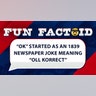 The earliest known printed use of "O.K." appeared on March 23, 1839, in the Boston Morning Post as a playful abbreviation for the intentionally misspelled phrase "oll korrect" ("all correct"). It grew out of a brief slang craze for humorous misspellings and abbreviations in the late 1830s. A year later, the term got an extra boost when it was echoed in U.S. political campaigning.